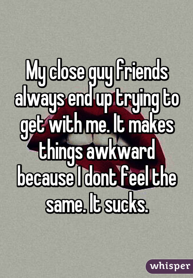 My close guy friends always end up trying to get with me. It makes things awkward because I dont feel the same. It sucks.