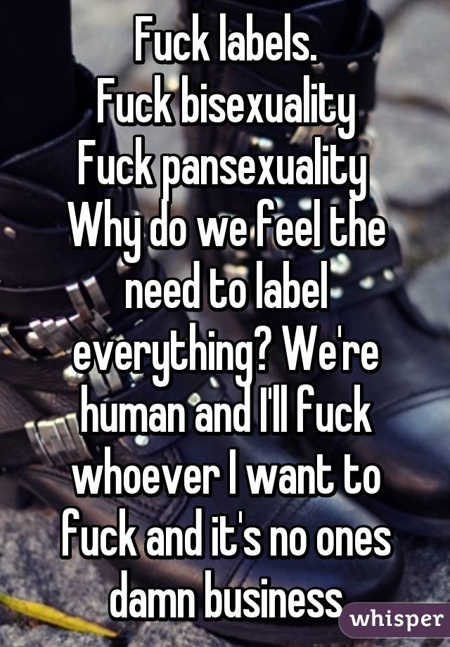 Fuck labels.
Fuck bisexuality
Fuck pansexuality 
Why do we feel the need to label everything? We're human and I'll fuck whoever I want to fuck and it's no ones damn business