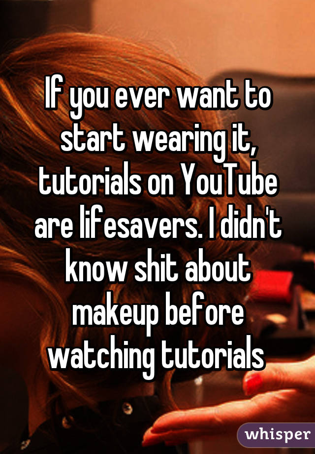 If you ever want to start wearing it, tutorials on YouTube are lifesavers. I didn't know shit about makeup before watching tutorials 