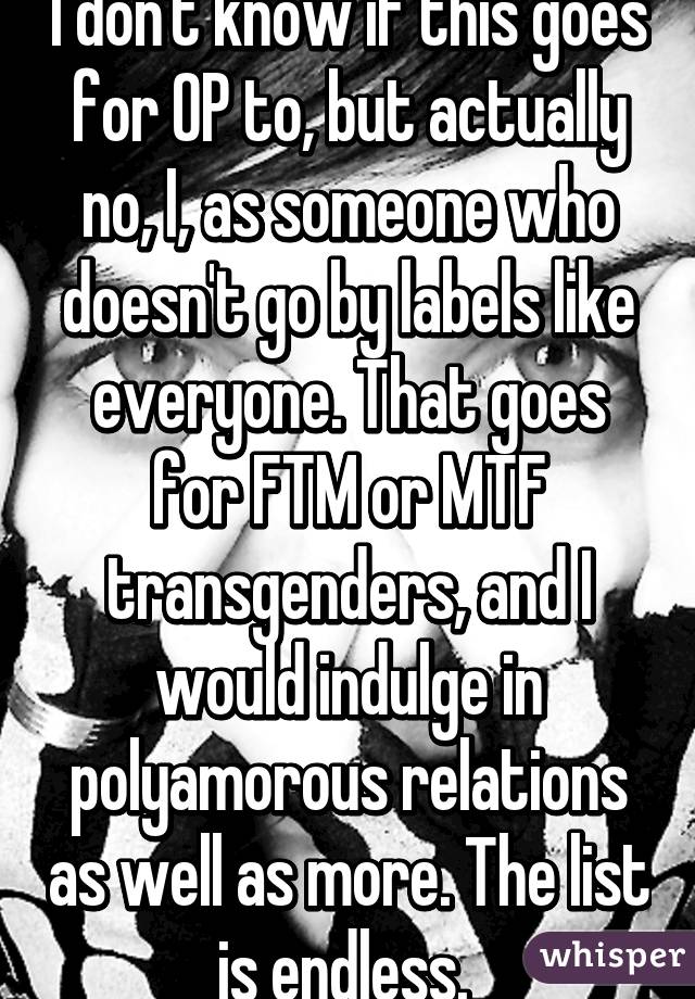 I don't know if this goes for OP to, but actually no, I, as someone who doesn't go by labels like everyone. That goes for FTM or MTF transgenders, and I would indulge in polyamorous relations as well as more. The list is endless. 