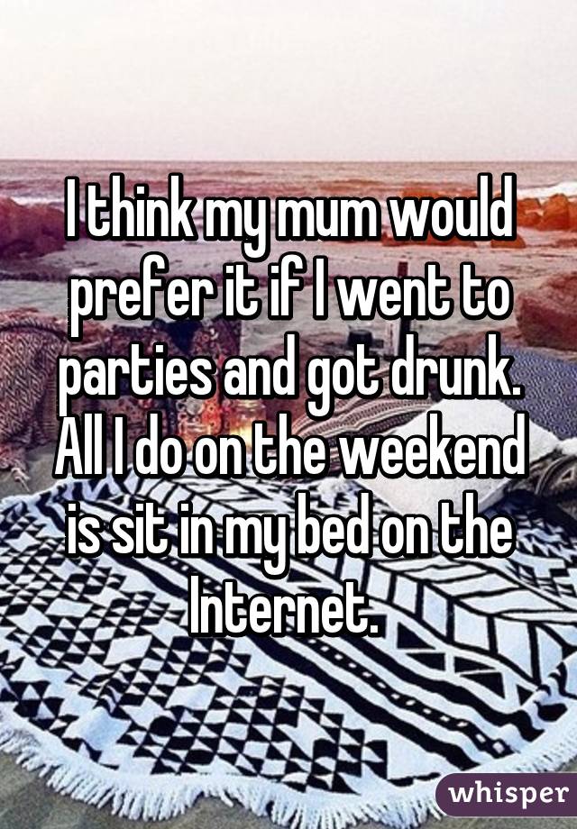 I think my mum would prefer it if I went to parties and got drunk. All I do on the weekend is sit in my bed on the Internet. 