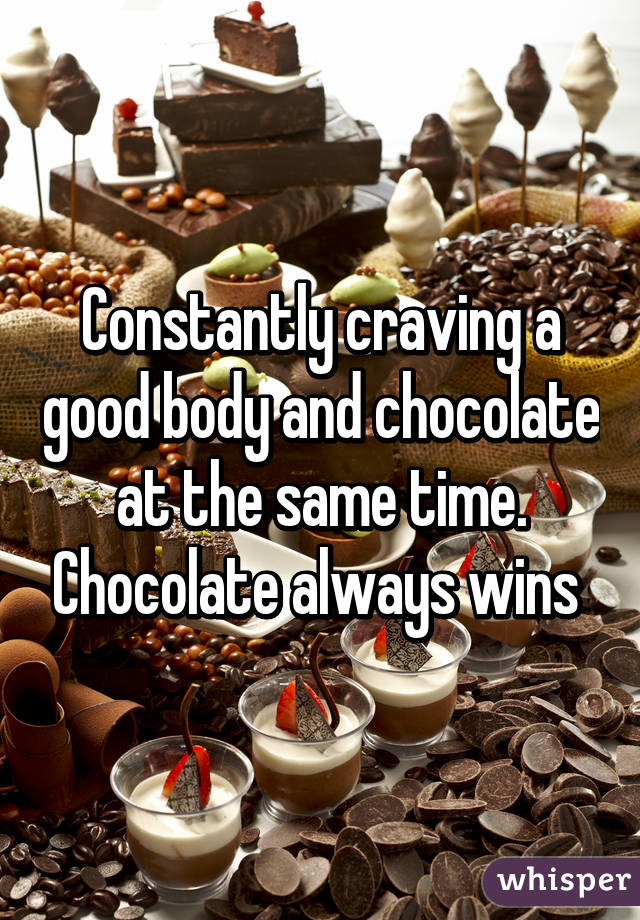 Constantly craving a good body and chocolate at the same time. Chocolate always wins 