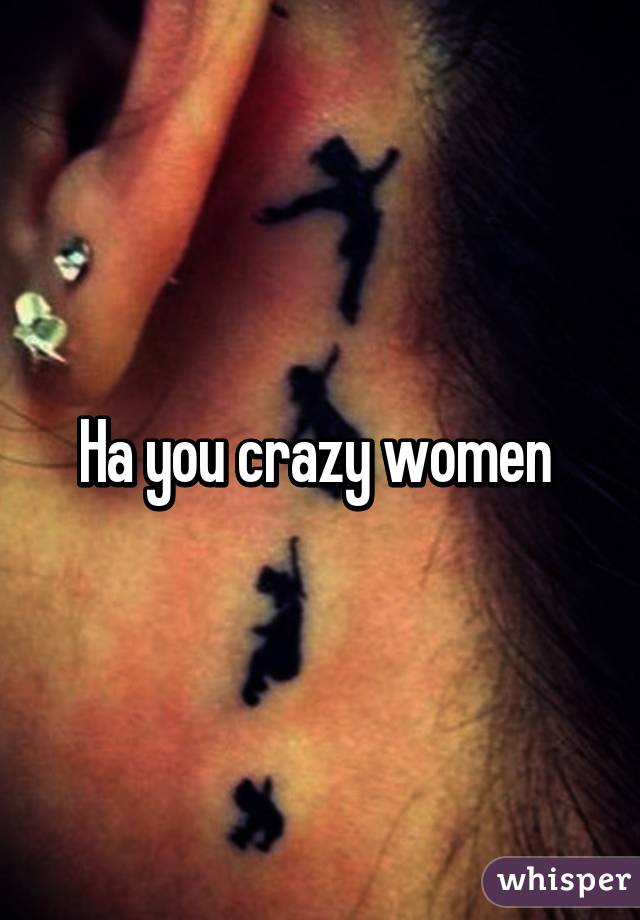 Ha you crazy women 