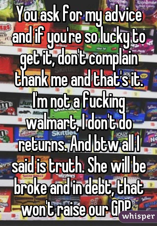 You ask for my advice and if you're so lucky to get it, don't complain thank me and that's it. I'm not a fucking walmart, I don't do returns. And btw all I said is truth. She will be broke and in debt, that won't raise our GDP. 