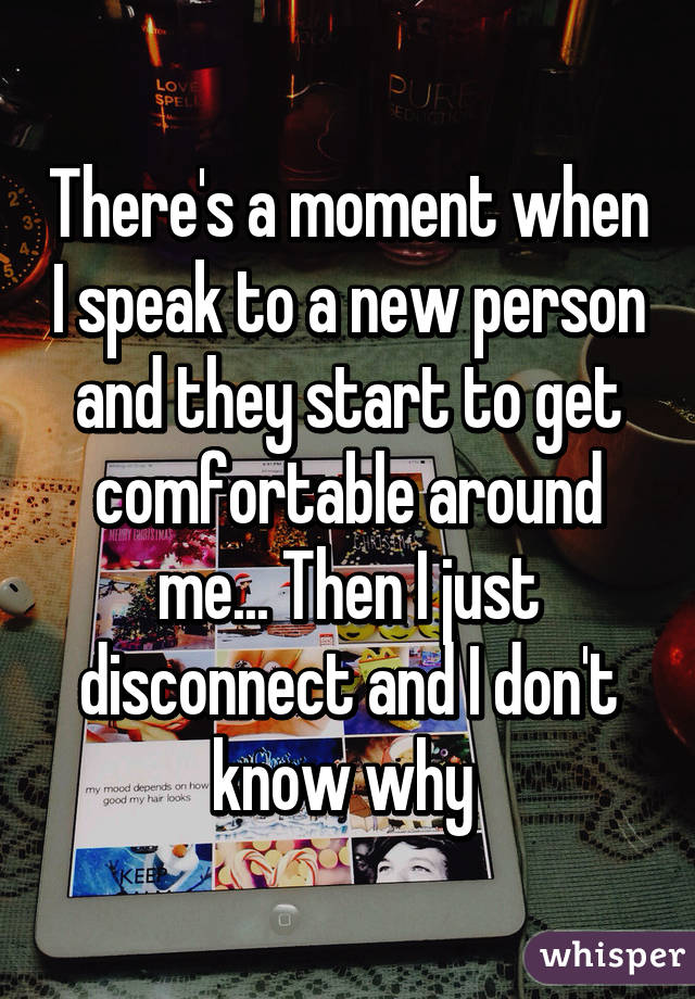 There's a moment when I speak to a new person and they start to get comfortable around me... Then I just disconnect and I don't know why 