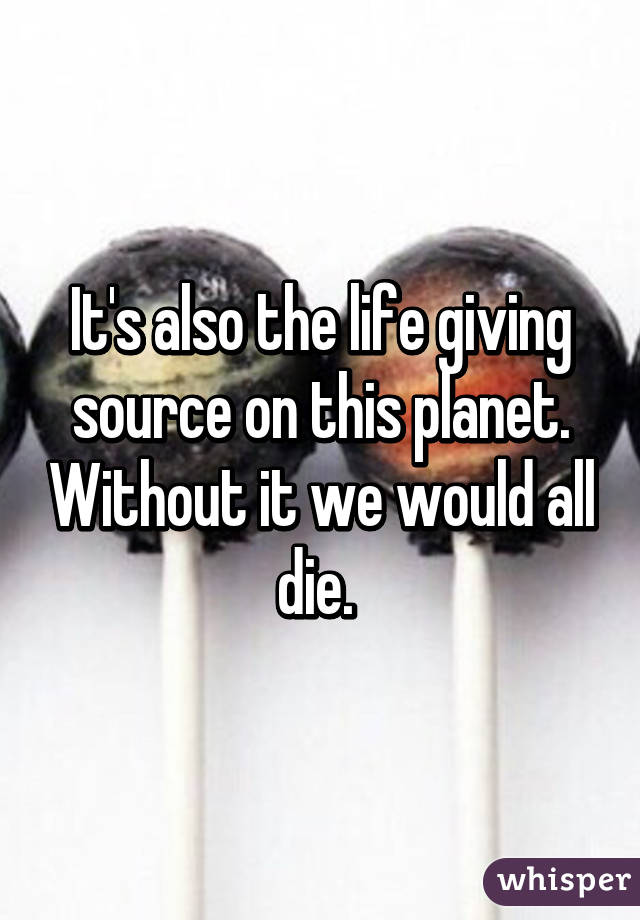 It's also the life giving source on this planet. Without it we would all die. 