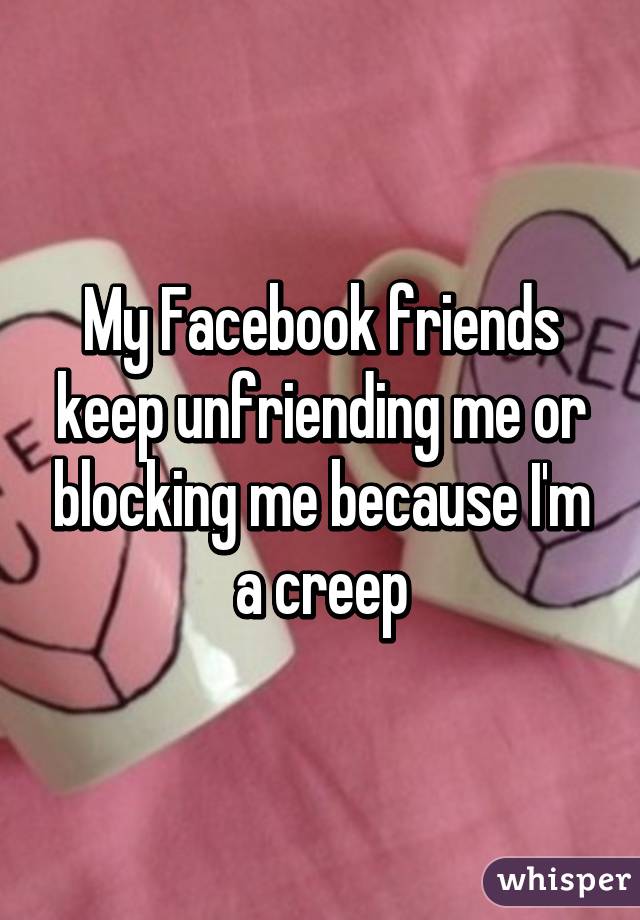 My Facebook friends keep unfriending me or blocking me because I'm a creep