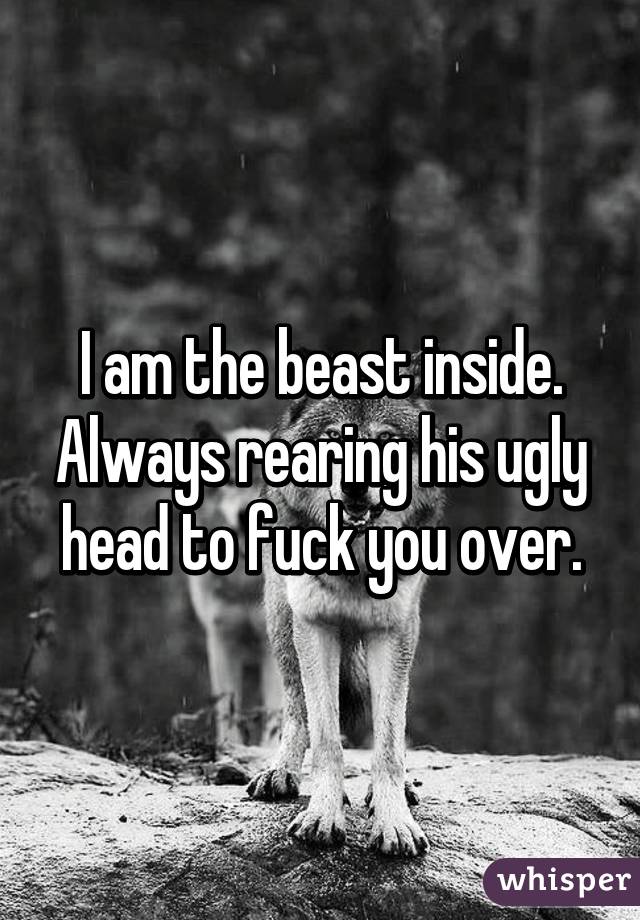 I am the beast inside. Always rearing his ugly head to fuck you over.