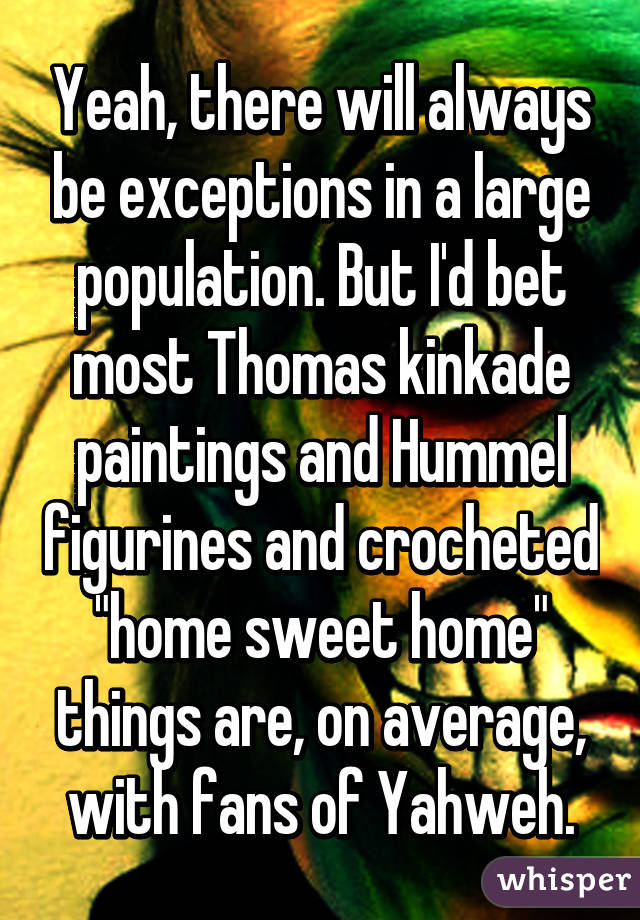 Yeah, there will always be exceptions in a large population. But I'd bet most Thomas kinkade paintings and Hummel figurines and crocheted "home sweet home" things are, on average, with fans of Yahweh.