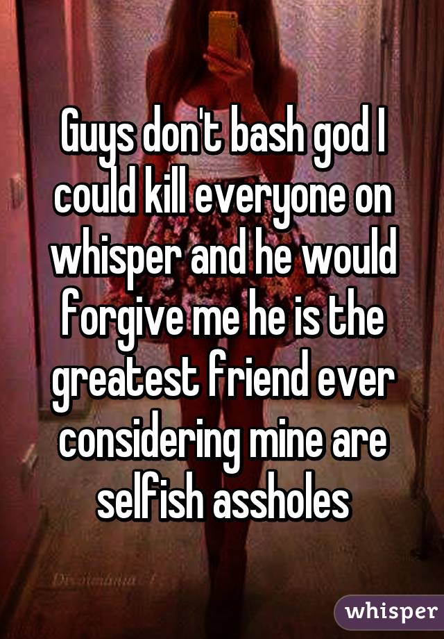 Guys don't bash god I could kill everyone on whisper and he would forgive me he is the greatest friend ever considering mine are selfish assholes