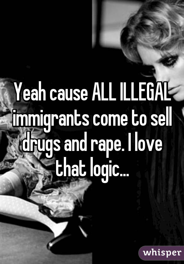 Yeah cause ALL ILLEGAL immigrants come to sell drugs and rape. I love that logic...