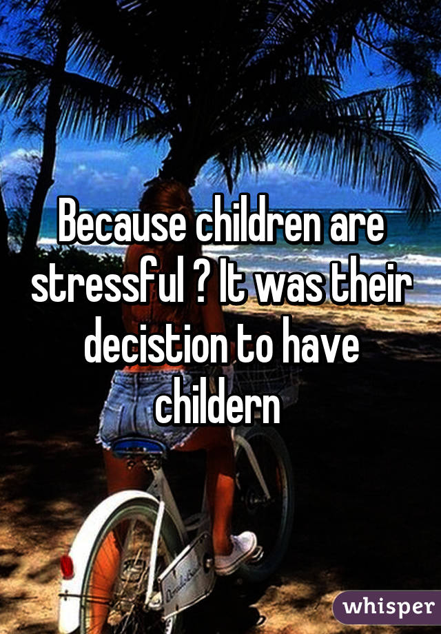 Because children are stressful ? It was their decistion to have childern 