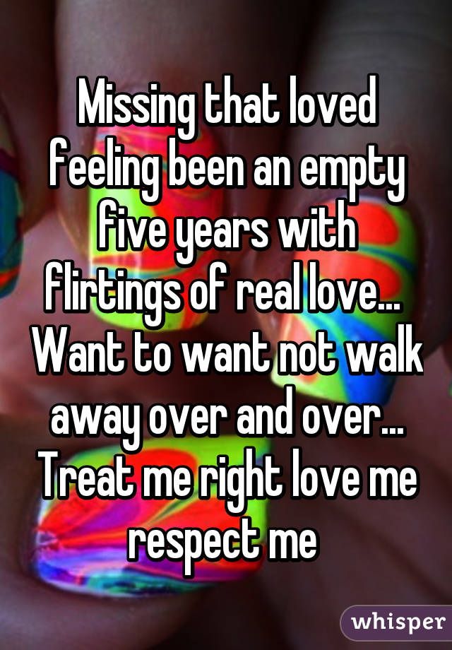 Missing that loved feeling been an empty five years with flirtings of real love...  Want to want not walk away over and over... Treat me right love me respect me 