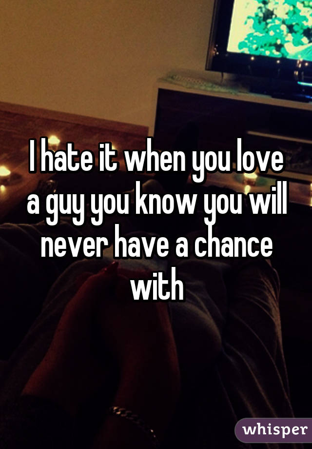 I hate it when you love a guy you know you will never have a chance with