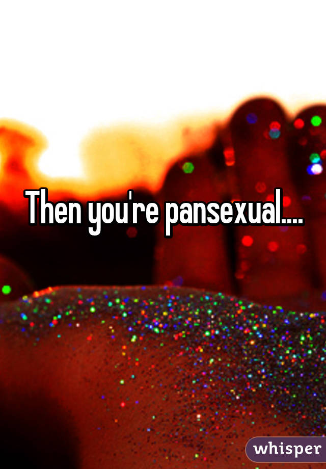 Then you're pansexual....
