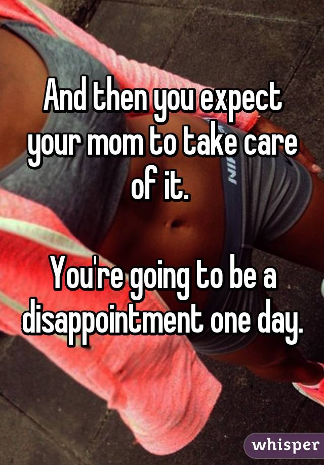 And then you expect your mom to take care of it. 

You're going to be a disappointment one day. 