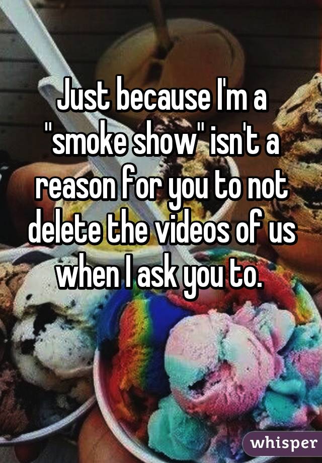 Just because I'm a "smoke show" isn't a reason for you to not delete the videos of us when I ask you to. 

