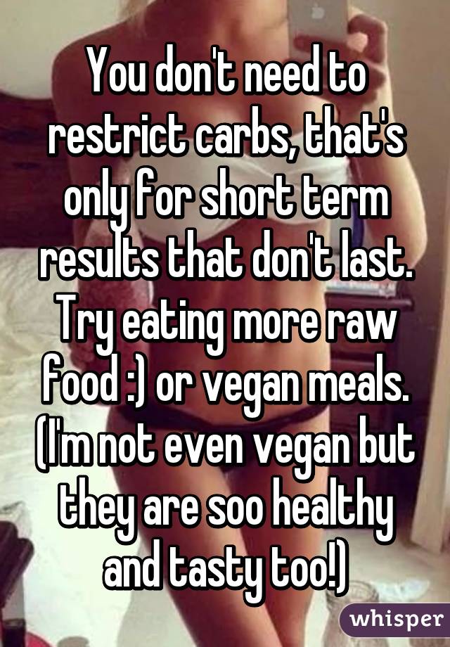 You don't need to restrict carbs, that's only for short term results that don't last. Try eating more raw food :) or vegan meals. (I'm not even vegan but they are soo healthy and tasty too!)