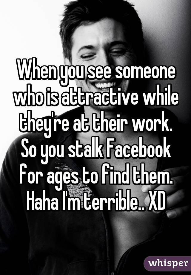 When you see someone who is attractive while they're at their work. So you stalk Facebook for ages to find them. Haha I'm terrible.. XD