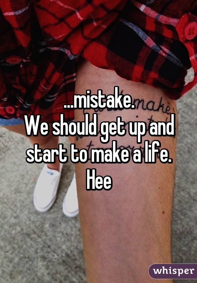 ...mistake.
We should get up and start to make a life. Hee