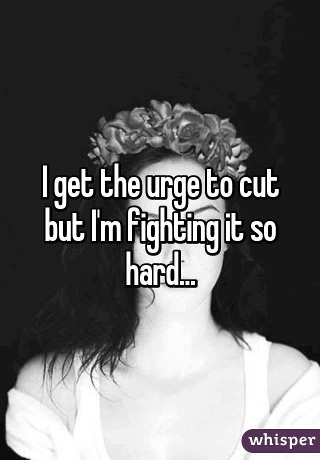 I get the urge to cut but I'm fighting it so hard...