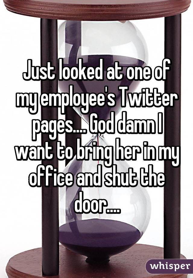 Just looked at one of my employee's Twitter pages.... God damn I want to bring her in my office and shut the door....