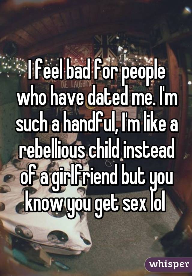 I feel bad for people who have dated me. I'm such a handful, I'm like a rebellious child instead of a girlfriend but you know you get sex lol 