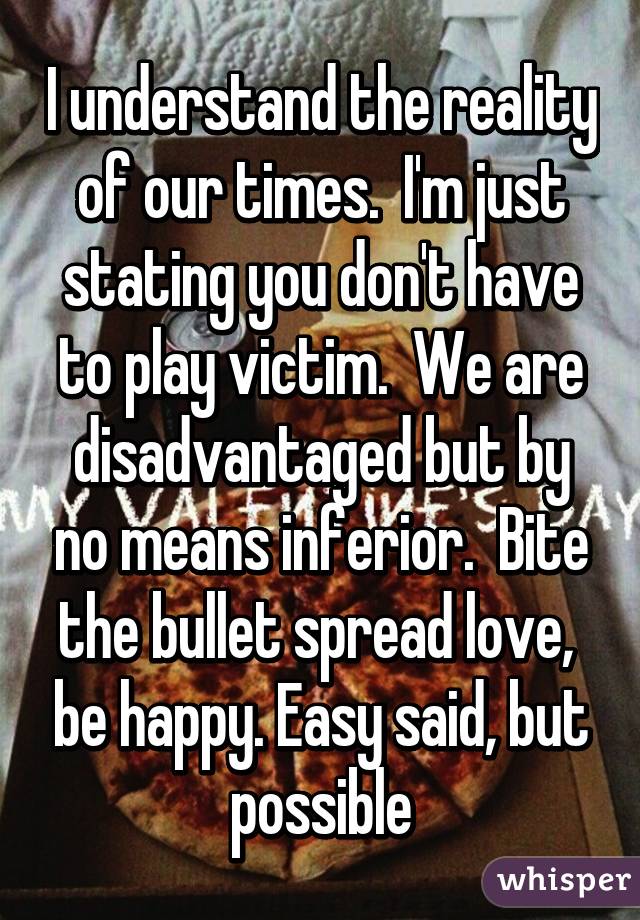 I understand the reality of our times.  I'm just stating you don't have to play victim.  We are disadvantaged but by no means inferior.  Bite the bullet spread love,  be happy. Easy said, but possible