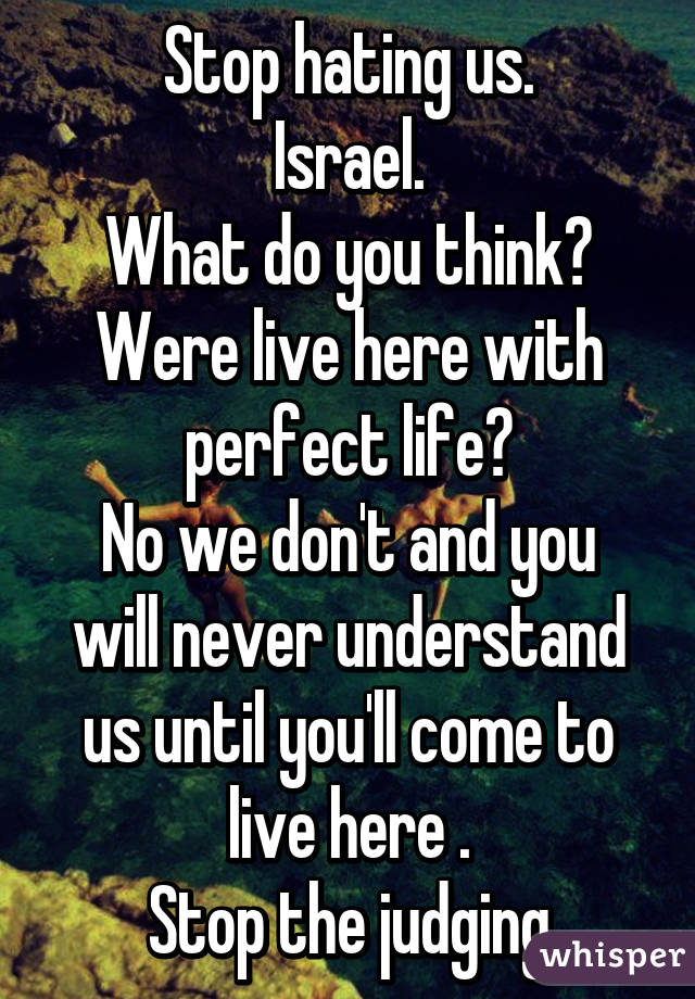 Stop hating us.
Israel.
What do you think? Were live here with perfect life?
No we don't and you will never understand us until you'll come to live here .
Stop the judging