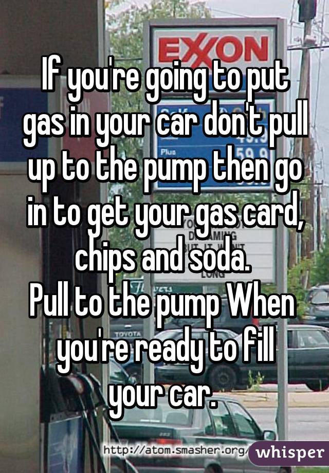 If you're going to put gas in your car don't pull up to the pump then go in to get your gas card, chips and soda. 
Pull to the pump When 
you're ready to fill your car. 