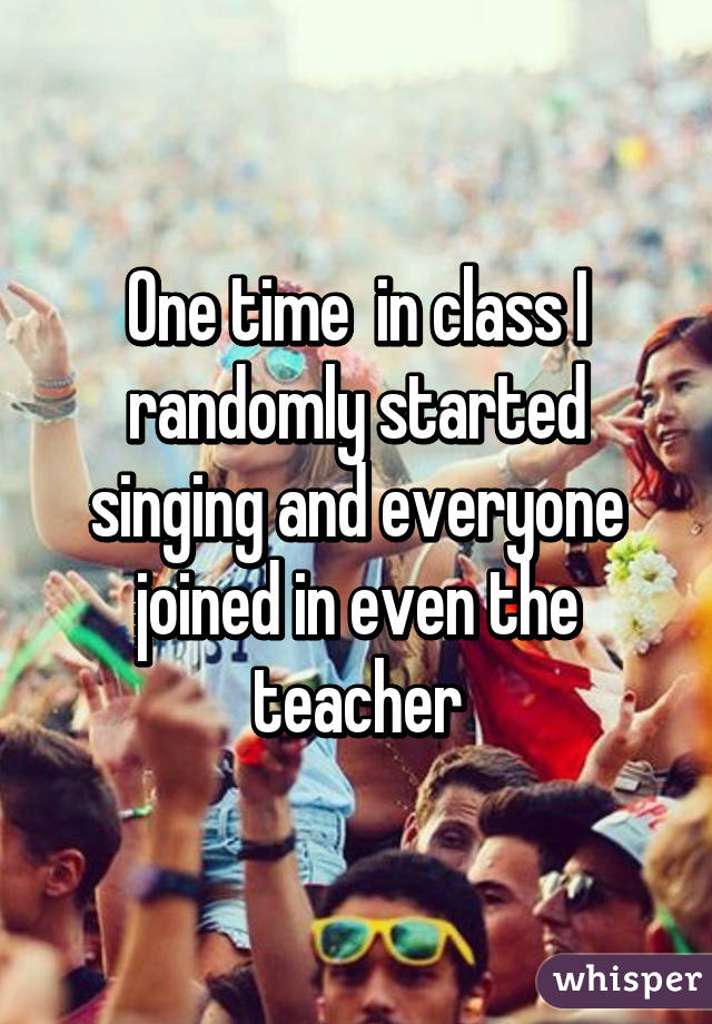 One time  in class I randomly started singing and everyone joined in even the teacher