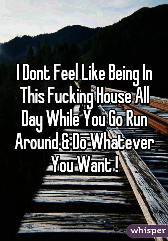 I Dont Feel Like Being In This Fucking House All Day While You Go Run Around & Do Whatever You Want !