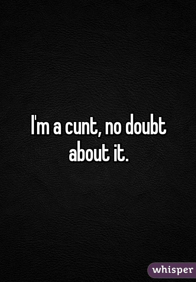 I'm a cunt, no doubt about it.