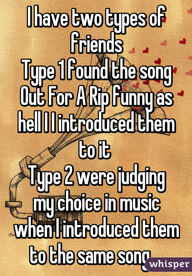 I have two types of friends
Type 1 found the song Out For A Rip funny as hell I I introduced them to it 
Type 2 were judging my choice in music when I introduced them to the same song... 