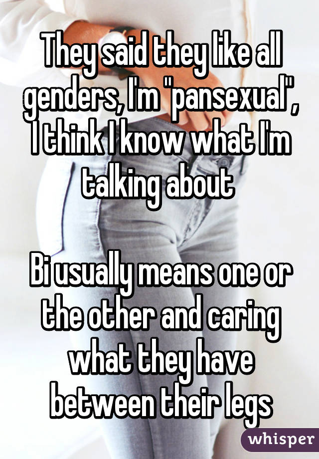 They said they like all genders, I'm "pansexual", I think I know what I'm talking about 

Bi usually means one or the other and caring what they have between their legs