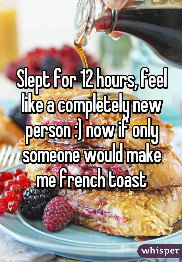 Slept for 12 hours, feel like a completely new person :) now if only someone would make me french toast