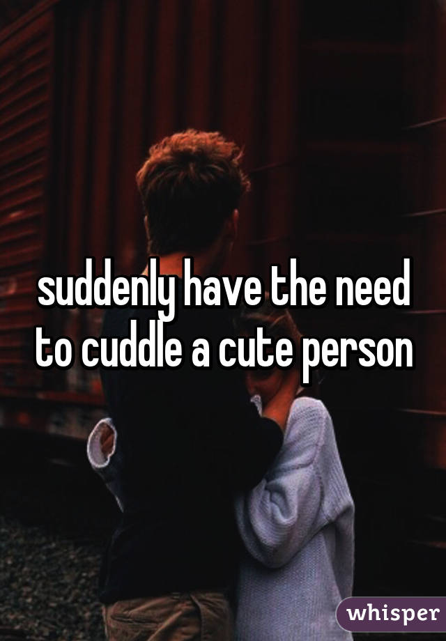 suddenly have the need to cuddle a cute person