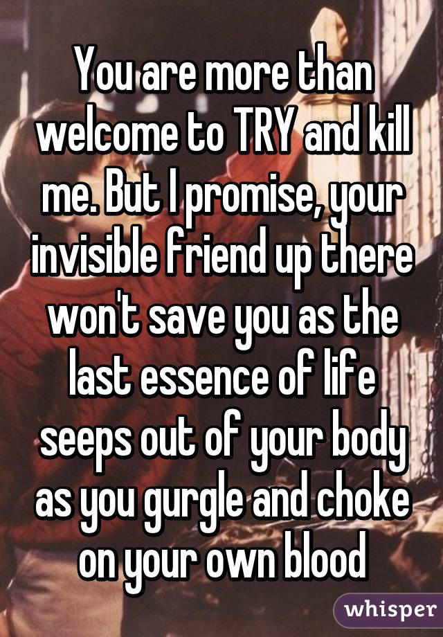 You are more than welcome to TRY and kill me. But I promise, your invisible friend up there won't save you as the last essence of life seeps out of your body as you gurgle and choke on your own blood