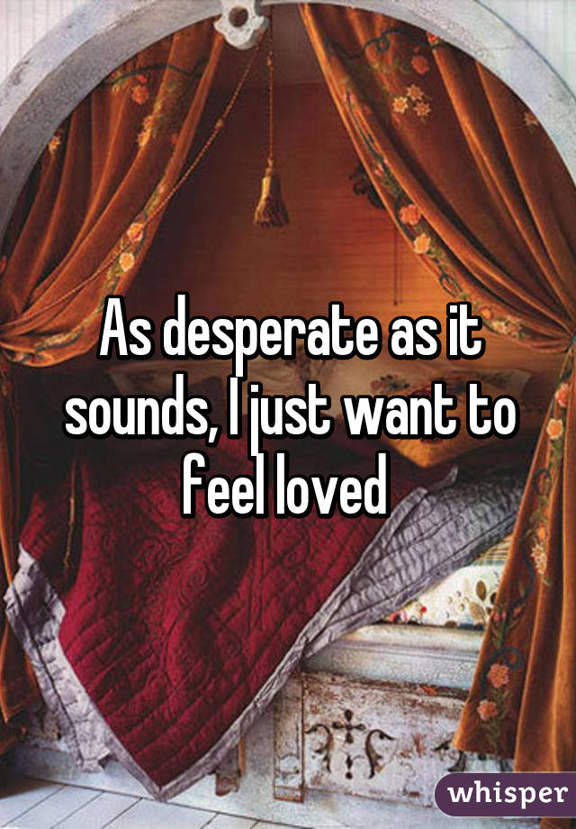 As desperate as it sounds, I just want to feel loved 