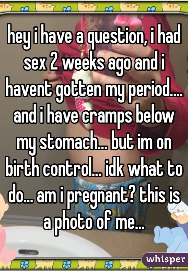 hey i have a question, i had sex 2 weeks ago and i havent gotten my period.... and i have cramps below my stomach... but im on birth control... idk what to do... am i pregnant? this is a photo of me...