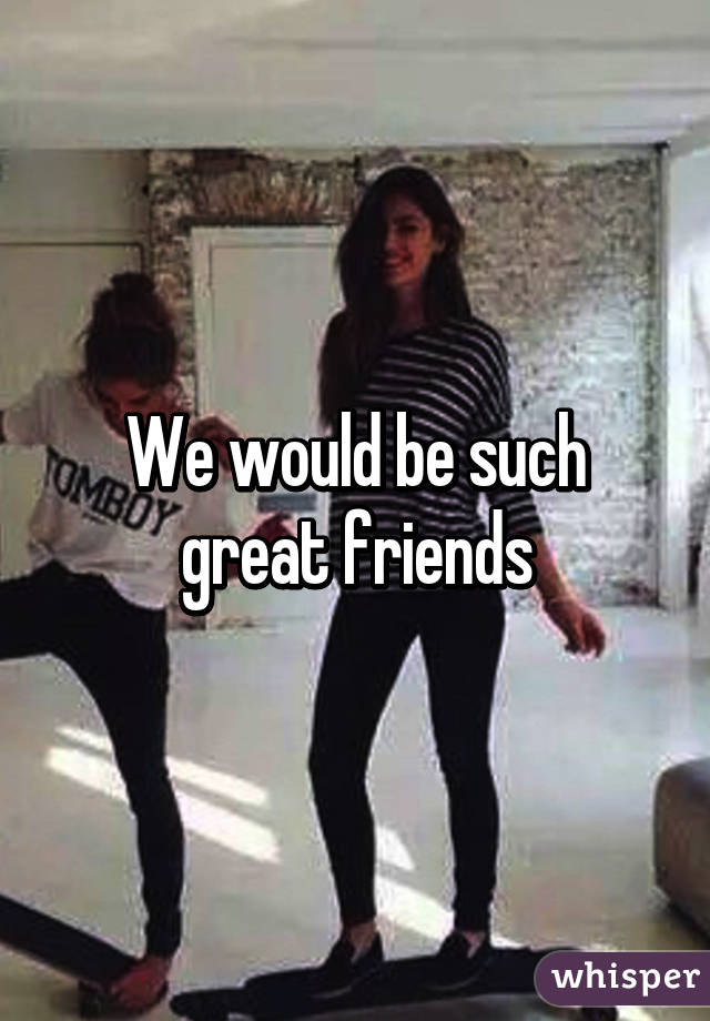 We would be such great friends