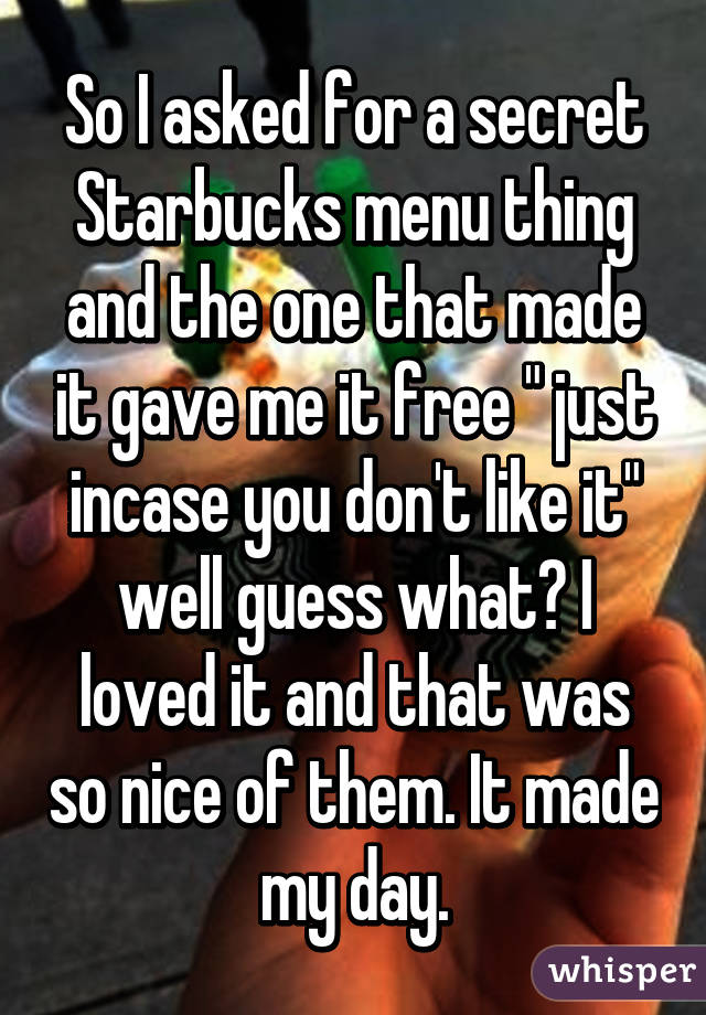 So I asked for a secret Starbucks menu thing and the one that made it gave me it free " just incase you don't like it" well guess what? I loved it and that was so nice of them. It made my day.