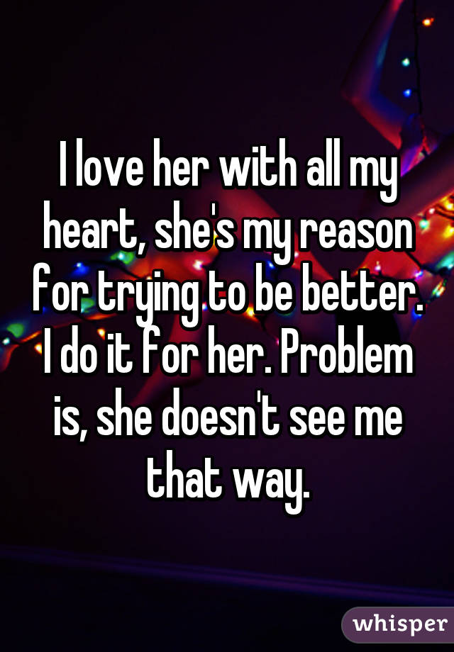 I love her with all my heart, she's my reason for trying to be better. I do it for her. Problem is, she doesn't see me that way.