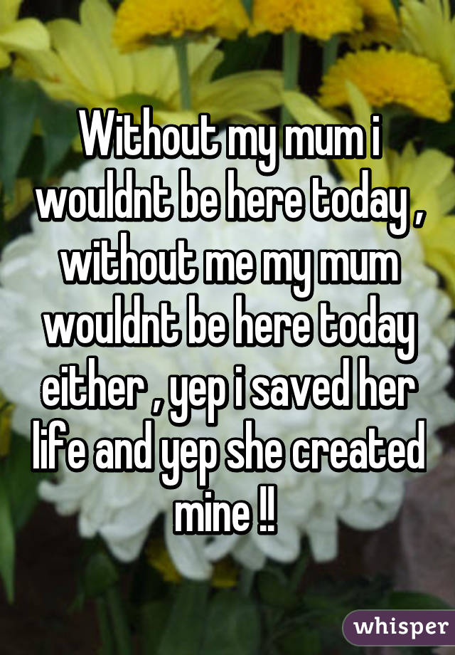 Without my mum i wouldnt be here today , without me my mum wouldnt be here today either , yep i saved her life and yep she created mine !! 