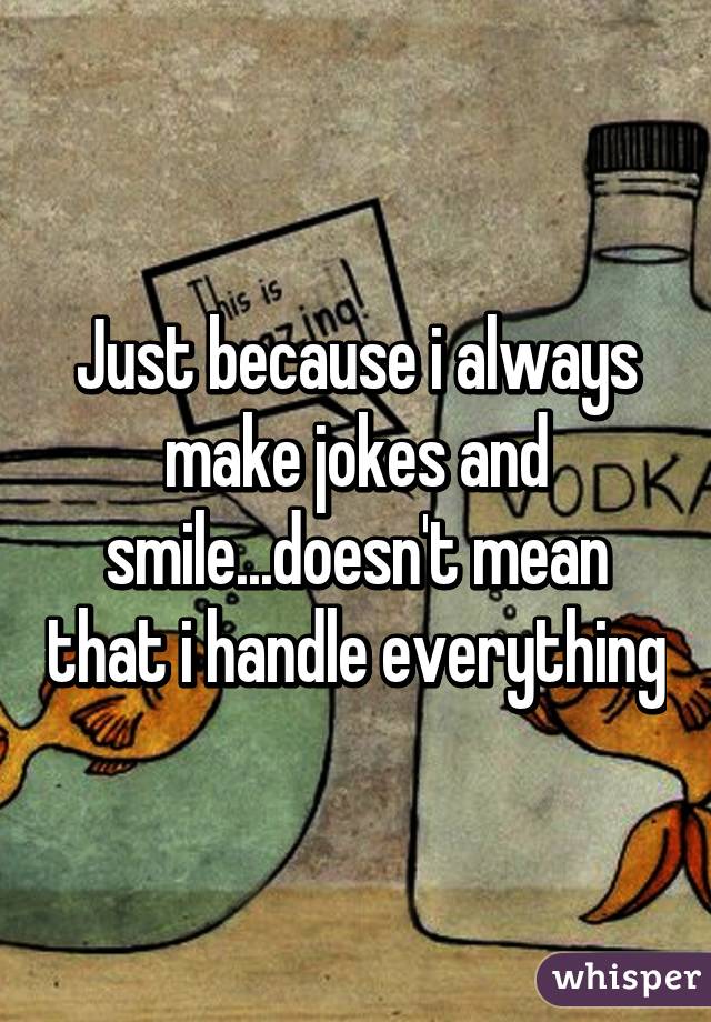 Just because i always make jokes and smile...doesn't mean that i handle everything