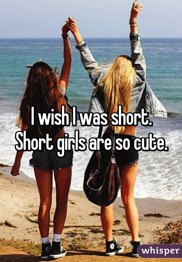 I wish I was short. Short girls are so cute.