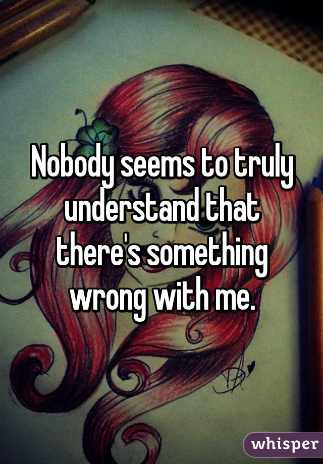 Nobody seems to truly understand that there's something wrong with me.