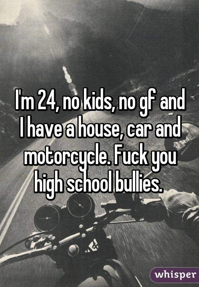 I'm 24, no kids, no gf and I have a house, car and motorcycle. Fuck you high school bullies. 