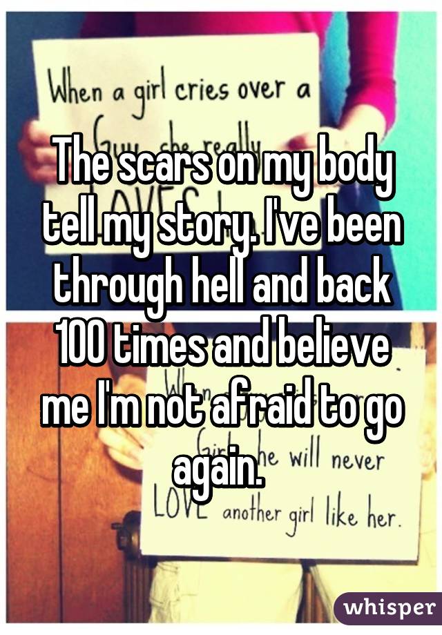 The scars on my body tell my story. I've been through hell and back 100 times and believe me I'm not afraid to go again. 