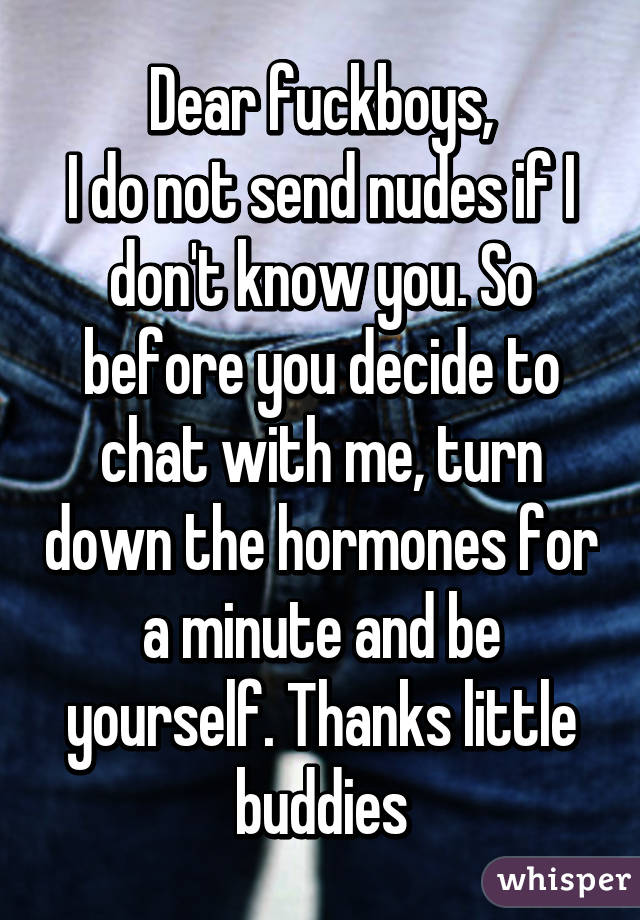 Dear fuckboys,
I do not send nudes if I don't know you. So before you decide to chat with me, turn down the hormones for a minute and be yourself. Thanks little buddies